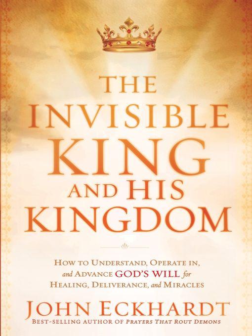 The Invisible King and His Kingdom: How to Understand, Operate In, and Advance God's Will for Healing, Deliverance, and Miracles