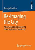 Re-imaging the City A New Conceptualisation of the Urban Logic of the "Islamic city"