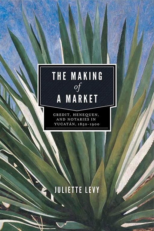 The Making of a Market: Credit, Henequen, and Notaries in Yucat&aacute;n, 1850&ndash;1900 (Credit, Henequen, and Notaries in Yucatan, 1850&ndash;1900)