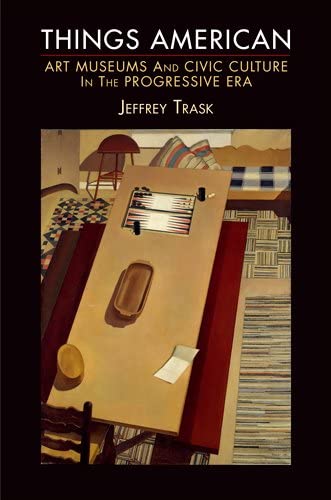 Things American: Art Museums and Civic Culture in the Progressive Era (The Arts and Intellectual Life in Modern America)