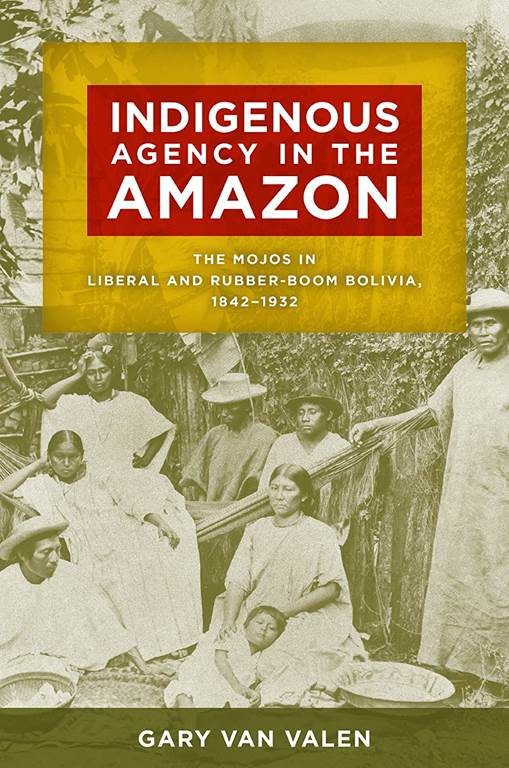 Indigenous Agency in the Amazon: The Mojos in Liberal and Rubber-Boom Bolivia, 1842&ndash;1932