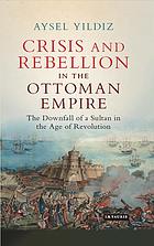 Crisis and rebellion in the Ottoman Empire : the downfall of a sultan in the age of revolution