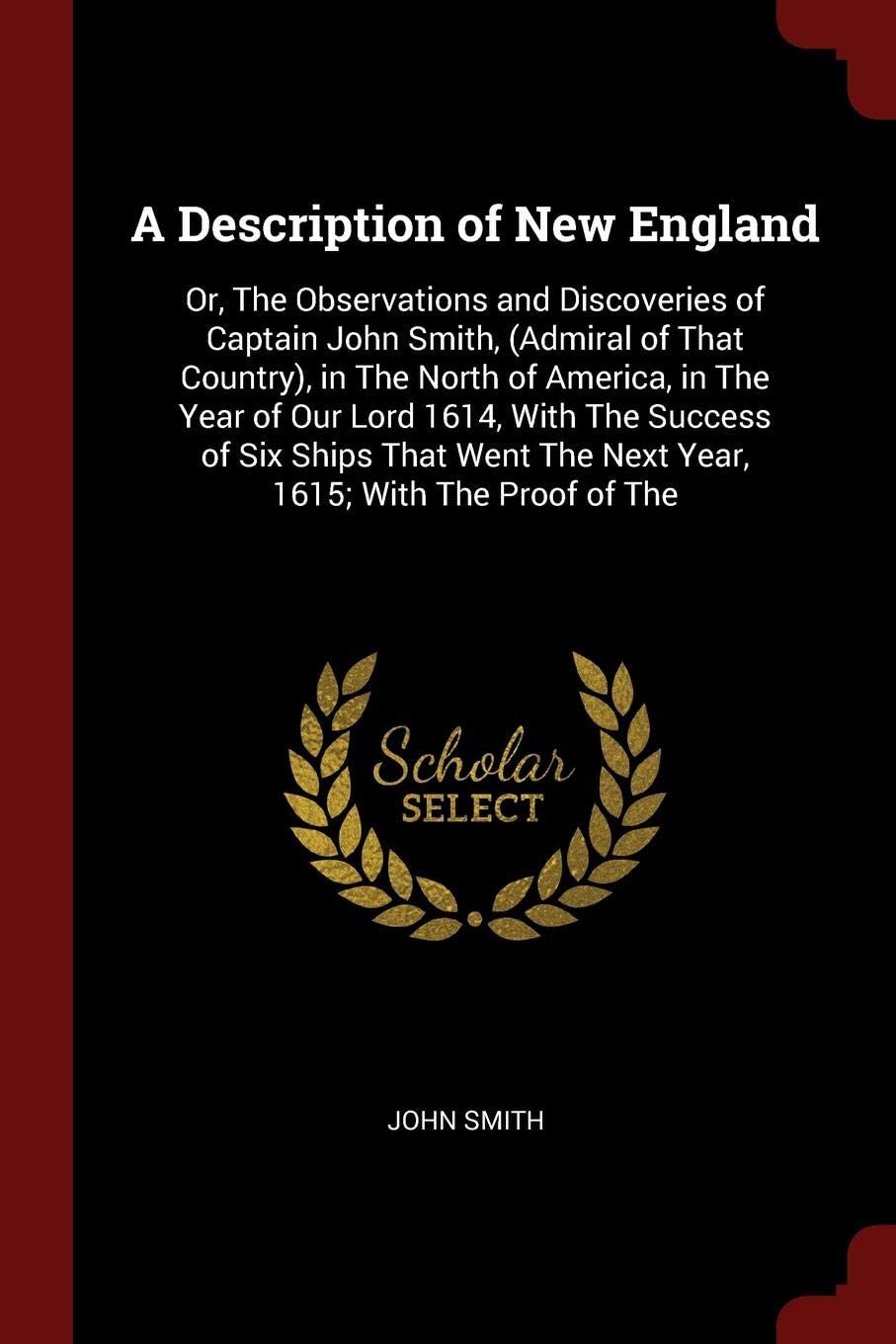 A Description of New England: Or, The Observations and Discoveries of Captain John Smith, (Admiral of That Country), in The North of America, in The ... The Next Year, 1615; With The Proof of The