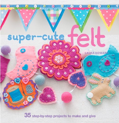 Super-Cute Felt Animals - 35 delightfully dainty, step-by-step projects to create a wonderful menagerie, to keep for yourself, or to give as gifts to your friends