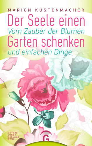 Der Seele einen Garten schenken Vom Zauber der Blumen und einfachen Dinge