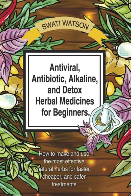 Antiviral, Antibiotic, Alkaline, and Detox Herbal Medicines for Beginners: How to make and use the most effective natural herbs for faster, cheaper, and safer treatments