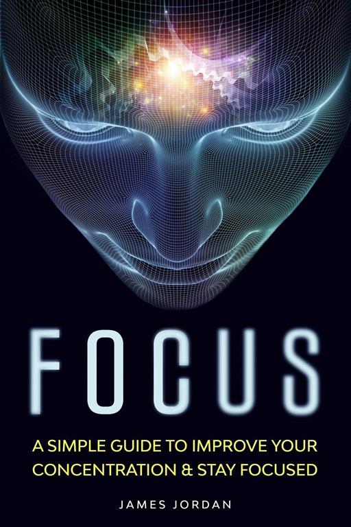 Focus: A Simple Guide to Improve Your Concentration &amp; Stay Focused