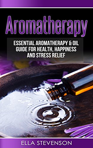 Aromatherapy: Essential Aromatherapy &amp; Oil Guide for Health, Happiness and Stress Relief (Healing, Humidifiers, Herbal, Weight Loss, Pain, Mindfulness)