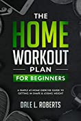 The Home Workout Plan for Beginners: A Simple At-Home Exercise Guide to Getting in Shape &amp; Losing Weight