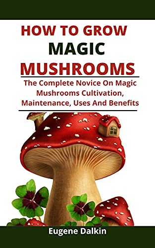 How To Grow Magic Mushrooms: The Complete Novice Guide On Magic Mushroom Cultivation, Maintenance, Uses And Benefits